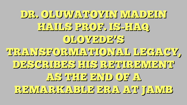 DR. OLUWATOYIN MADEIN HAILS PROF. IS-HAQ OLOYEDE’S TRANSFORMATIONAL LEGACY, DESCRIBES HIS RETIREMENT AS THE END OF A REMARKABLE ERA AT JAMB 